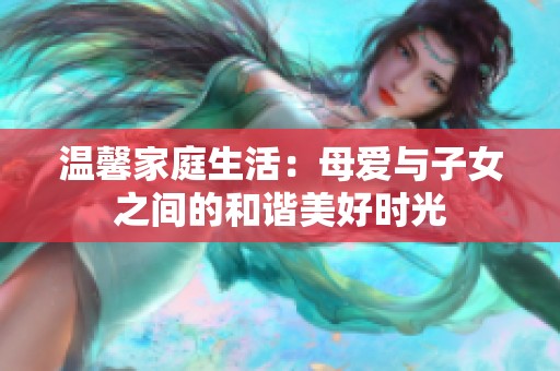 温馨家庭生活：母爱与子女之间的和谐美好时光