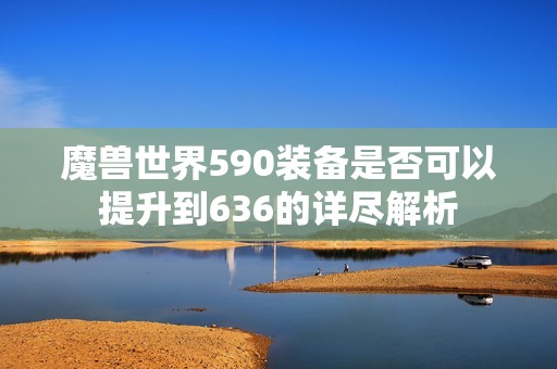 魔兽世界590装备是否可以提升到636的详尽解析