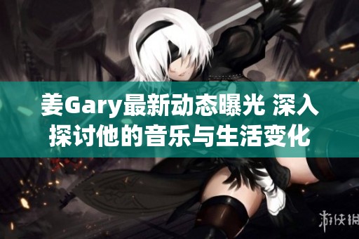 姜Gary最新动态曝光 深入探讨他的音乐与生活变化