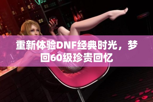 重新体验DNF经典时光，梦回60级珍贵回忆