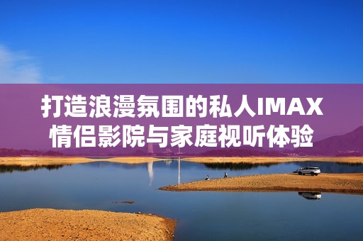 打造浪漫氛围的私人IMAX情侣影院与家庭视听体验