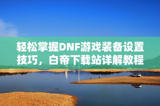 轻松掌握DNF游戏装备设置技巧，白帝下载站详解教程