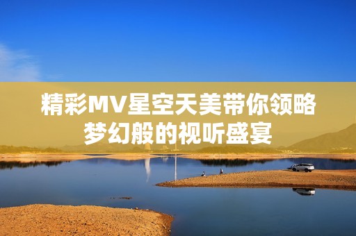 精彩MV星空天美带你领略梦幻般的视听盛宴