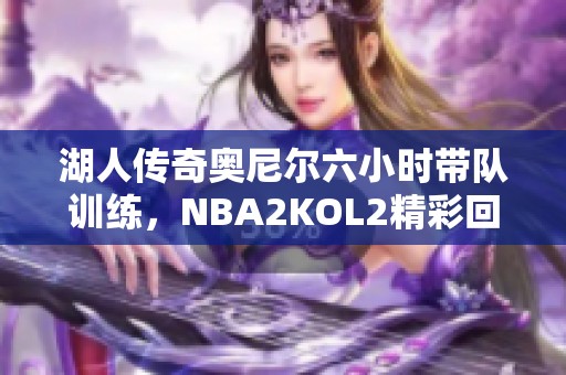 湖人传奇奥尼尔六小时带队训练，NBA2KOL2精彩回顾