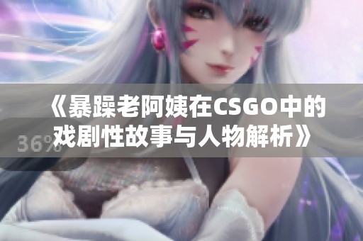 《暴躁老阿姨在CSGO中的戏剧性故事与人物解析》