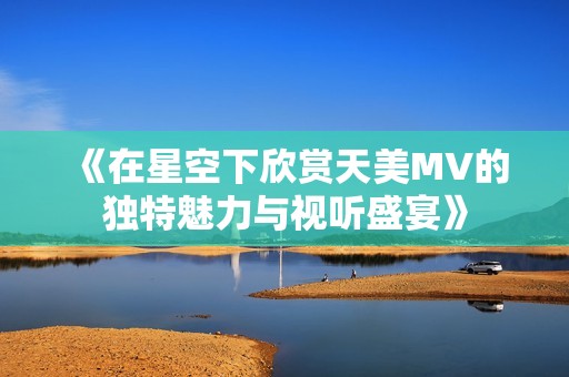 《在星空下欣赏天美MV的独特魅力与视听盛宴》