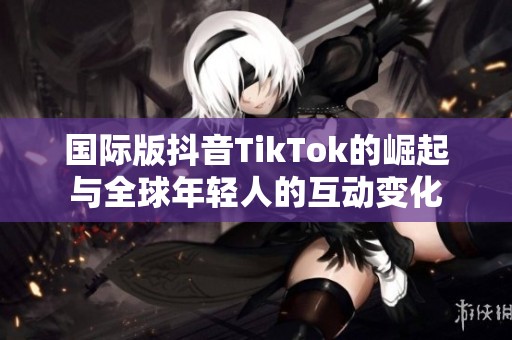 国际版抖音TikTok的崛起与全球年轻人的互动变化