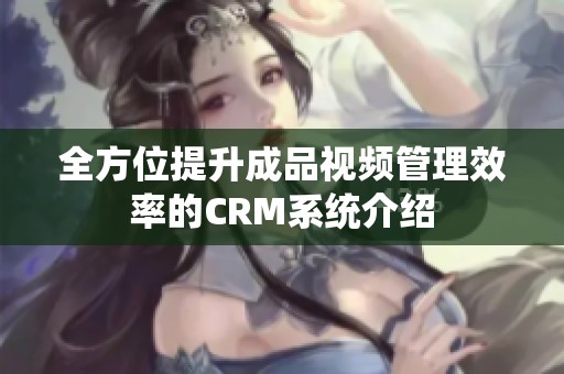 全方位提升成品视频管理效率的CRM系统介绍