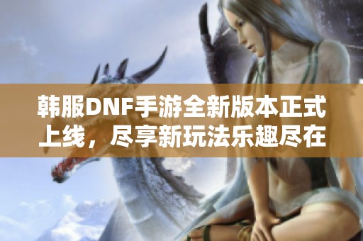 韩服DNF手游全新版本正式上线，尽享新玩法乐趣尽在掌握