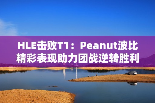 HLE击败T1：Peanut波比精彩表现助力团战逆转胜利