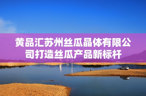 黄品汇苏州丝瓜晶体有限公司打造丝瓜产品新标杆