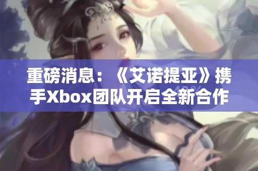 重磅消息：《艾诺提亚》携手Xbox团队开启全新合作篇章