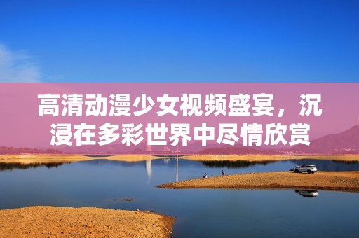 高清动漫少女视频盛宴，沉浸在多彩世界中尽情欣赏