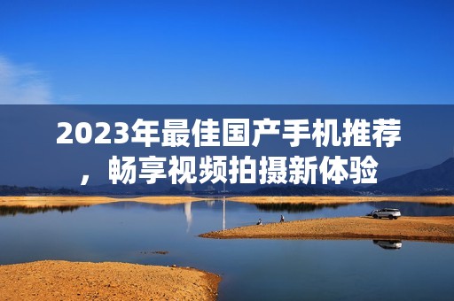 2023年最佳国产手机推荐，畅享视频拍摄新体验