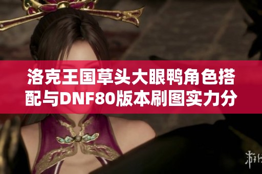 洛克王国草头大眼鸭角色搭配与DNF80版本刷图实力分析