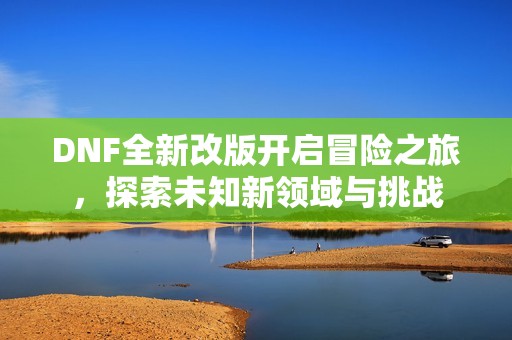 DNF全新改版开启冒险之旅，探索未知新领域与挑战