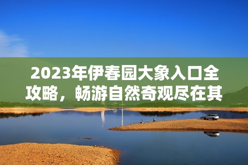 2023年伊春园大象入口全攻略，畅游自然奇观尽在其中