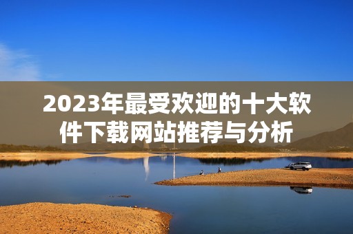 2023年最受欢迎的十大软件下载网站推荐与分析