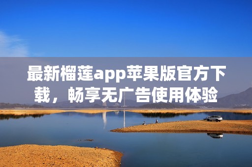 最新榴莲app苹果版官方下载，畅享无广告使用体验