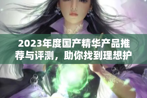 2023年度国产精华产品推荐与评测，助你找到理想护肤品