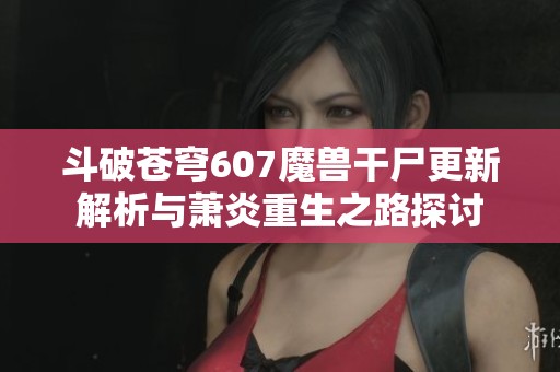 斗破苍穹607魔兽干尸更新解析与萧炎重生之路探讨