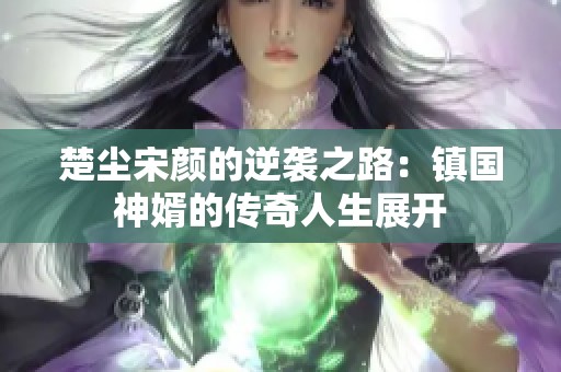 楚尘宋颜的逆袭之路：镇国神婿的传奇人生展开