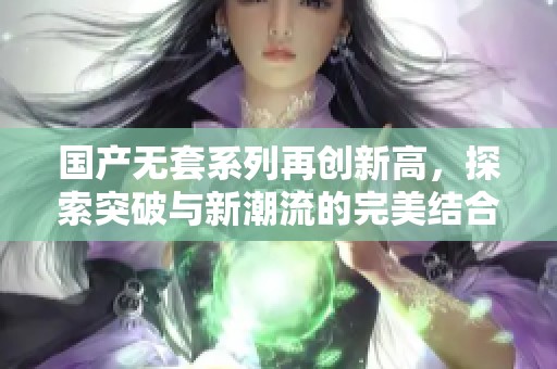 国产无套系列再创新高，探索突破与新潮流的完美结合