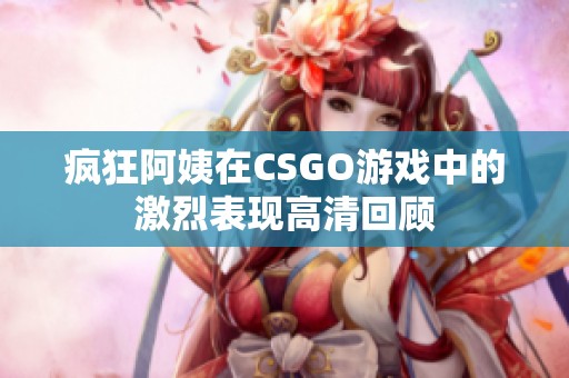 疯狂阿姨在CSGO游戏中的激烈表现高清回顾