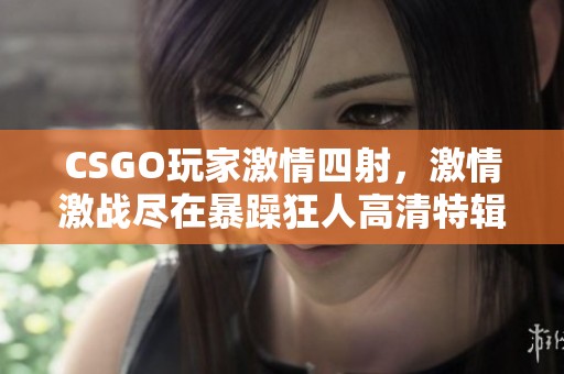 CSGO玩家激情四射，激情激战尽在暴躁狂人高清特辑