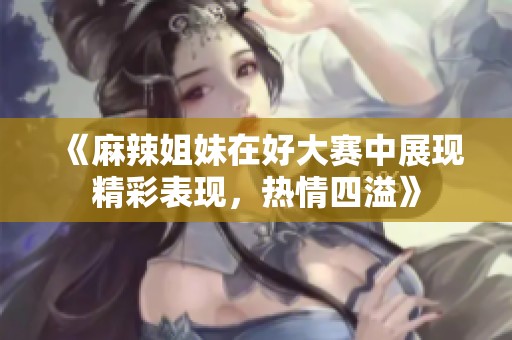 《麻辣姐妹在好大赛中展现精彩表现，热情四溢》