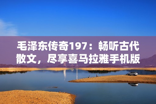 毛泽东传奇197：畅听古代散文，尽享喜马拉雅手机版精彩内容