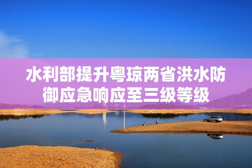 水利部提升粤琼两省洪水防御应急响应至三级等级