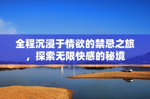 全程沉浸于情欲的禁忌之旅，探索无限快感的秘境