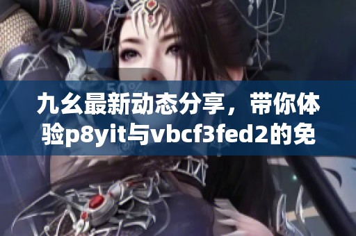 九幺最新动态分享，带你体验p8yit与vbcf3fed2的免费内容