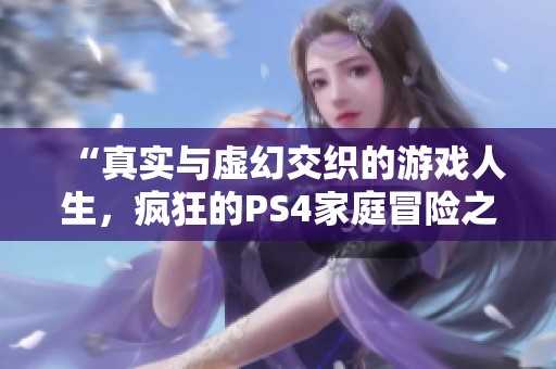 “真实与虚幻交织的游戏人生，疯狂的PS4家庭冒险之旅”