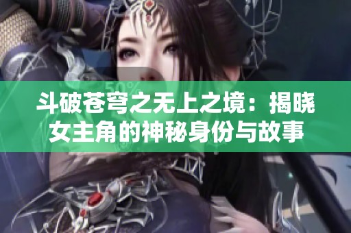 斗破苍穹之无上之境：揭晓女主角的神秘身份与故事