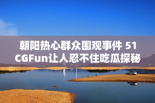 朝阳热心群众围观事件 51CGFun让人忍不住吃瓜探秘