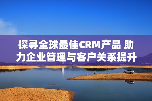 探寻全球最佳CRM产品 助力企业管理与客户关系提升