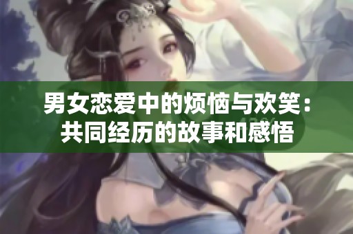 男女恋爱中的烦恼与欢笑：共同经历的故事和感悟