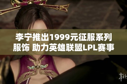 李宁推出1999元征服系列服饰 助力英雄联盟LPL赛事盛况