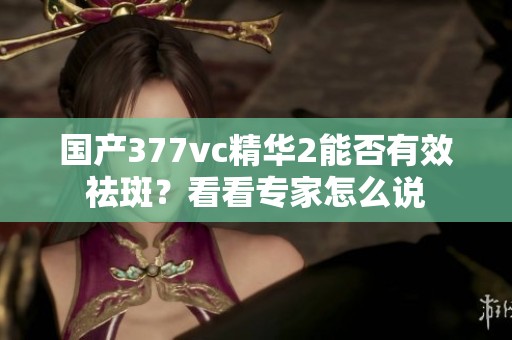 国产377vc精华2能否有效祛斑？看看专家怎么说