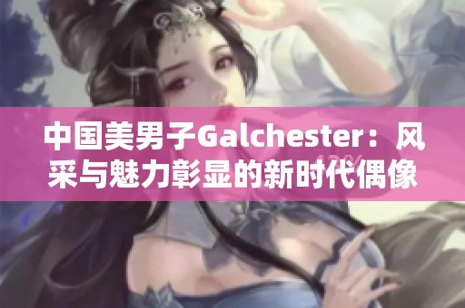 中国美男子Galchester：风采与魅力彰显的新时代偶像