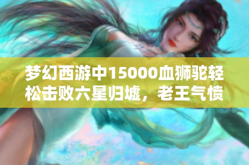 梦幻西游中15000血狮驼轻松击败六星归墟，老王气愤不已！