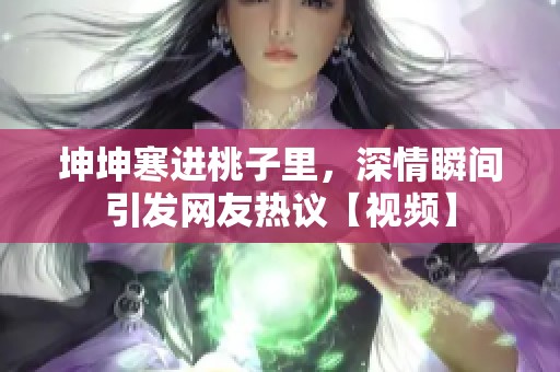 坤坤寒进桃子里，深情瞬间引发网友热议【视频】