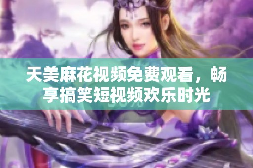 天美麻花视频免费观看，畅享搞笑短视频欢乐时光