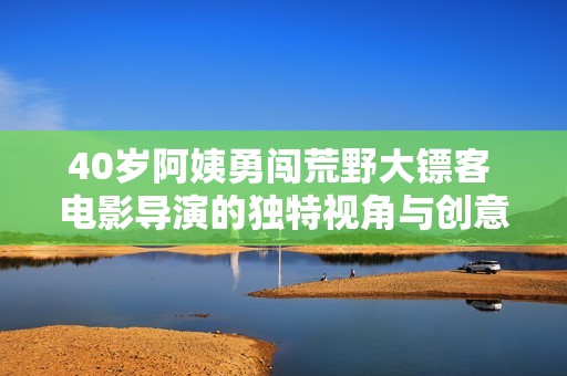 40岁阿姨勇闯荒野大镖客 电影导演的独特视角与创意探索