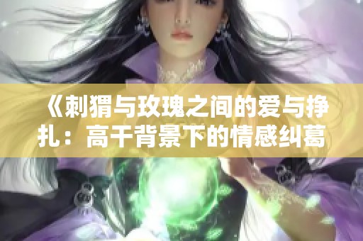 《刺猬与玫瑰之间的爱与挣扎：高干背景下的情感纠葛》