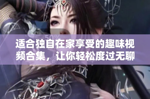 适合独自在家享受的趣味视频合集，让你轻松度过无聊时光