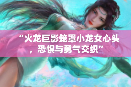 “火龙巨影笼罩小龙女心头，恐惧与勇气交织”