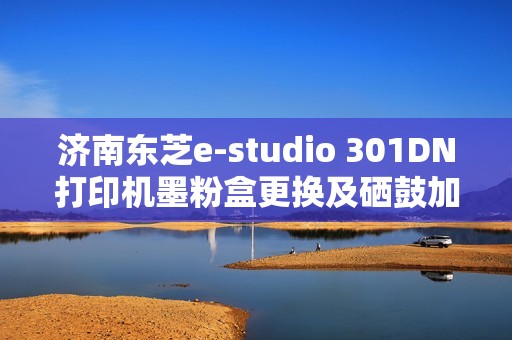 济南东芝e-studio 301DN打印机墨粉盒更换及硒鼓加粉指南